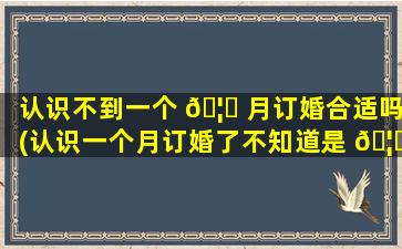 认识不到一个 🦈 月订婚合适吗(认识一个月订婚了不知道是 🦋 对是错)